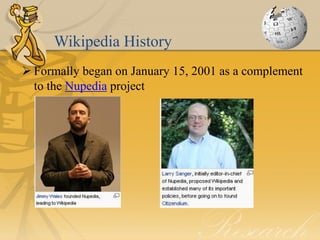 Wikipedia History
 Formally began on January 15, 2001 as a complement
  to the Nupedia project
 