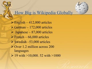 How Big is Wikipedia Globally

 English – 412,000 articles
 German – 172,000 articles
 Japanese – 87,000 articles
 French – 66,000 articles
 Swedish –53,000 articles
 Over 1.2 million across 200
  languages
 19 with >10,000. 52 with >1000
 