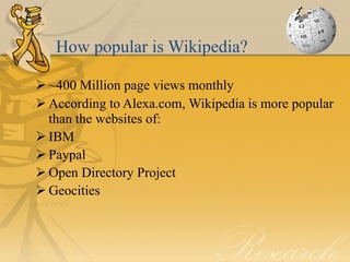 How popular is Wikipedia?

 ~400 Million page views monthly
 According to Alexa.com, Wikipedia is more popular
  than the websites of:
 IBM
 Paypal
 Open Directory Project
 Geocities
 