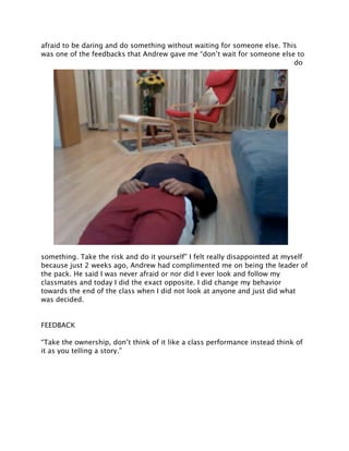 afraid to be daring and do something without waiting for someone else. This
was one of the feedbacks that Andrew gave me “don’t wait for someone else to
                                                                          do




something. Take the risk and do it yourself” I felt really disappointed at myself
because just 2 weeks ago, Andrew had complimented me on being the leader of
the pack. He said I was never afraid or nor did I ever look and follow my
classmates and today I did the exact opposite. I did change my behavior
towards the end of the class when I did not look at anyone and just did what
was decided.


FEEDBACK

“Take the ownership, don’t think of it like a class performance instead think of
it as you telling a story.”
 