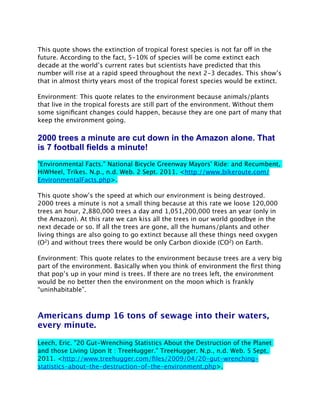 This quote shows the extinction of tropical forest species is not far off in the
future. According to the fact, 5-10% of species will be come extinct each
decade at the world’s current rates but scientists have predicted that this
number will rise at a rapid speed throughout the next 2-3 decades. This show’s
that in almost thirty years most of the tropical forest species would be extinct.

Environment: This quote relates to the environment because animals/plants
that live in the tropical forests are still part of the environment. Without them
some signiﬁcant changes could happen, because they are one part of many that
keep the environment going.

2000 trees a minute are cut down in the Amazon alone. That
is 7 football fields a minute!
"Environmental Facts." National Bicycle Greenway Mayors' Ride: and Recumbent,
HiWHeel, Trikes. N.p., n.d. Web. 2 Sept. 2011. <http://www.bikeroute.com/
EnvironmentalFacts.php>.

This quote show’s the speed at which our environment is being destroyed.
2000 trees a minute is not a small thing because at this rate we loose 120,000
trees an hour, 2,880,000 trees a day and 1,051,200,000 trees an year (only in
the Amazon). At this rate we can kiss all the trees in our world goodbye in the
next decade or so. If all the trees are gone, all the humans/plants and other
living things are also going to go extinct because all these things need oxygen
(O2) and without trees there would be only Carbon dioxide (CO2) on Earth.

Environment: This quote relates to the environment because trees are a very big
part of the environment. Basically when you think of environment the ﬁrst thing
that pop’s up in your mind is trees. If there are no trees left, the environment
would be no better then the environment on the moon which is frankly
“uninhabitable”.



Americans dump 16 tons of sewage into their waters,
every minute.

Leech, Eric. "20 Gut-Wrenching Statistics About the Destruction of the Planet
and those Living Upon It : TreeHugger." TreeHugger. N.p., n.d. Web. 5 Sept.
2011. <http://www.treehugger.com/ﬁles/2009/04/20-gut-wrenching-
statistics-about-the-destruction-of-the-environment.php>.
 
