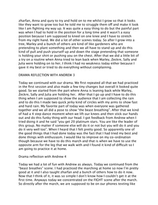 zharfan, Anna and qury to try and hold on to me whilst I grow so that it looks
like they want to grow too but he told me to struggle them off and make it look
like I am ﬁghting my way up. It was quite a easy thing to do but the painful part
was when I had to hold in the position for a long time and it wasn’t a easy
position because I am supposed to kneel on one knee and I have to stretch
from my right hand. We did a lot of other scenes today. So after I grow into a
tree, Marley and a bunch of others are kind of like gardeners who are
pretending to plant something and then we all have to stand up and do this
kind of pull and push yourself up and down the stage pretending that someone
is holding your shirt or pushing you on the chest. After that we did a little bit of
a try on a routine when Anna tried to lean back when Marley, Zeckre, Sally and
Julia were holding on to her. I think I had no weakness today either because I
gave it my best or tried to do everything without complaining.

DRAMA REFLECTION WITH ANDREW 3

Today we continued with our drama. We ﬁrst repeated all that we had practiced
in the ﬁrst session and also made a few tiny changes but overall it looked quite
good. So we started from the part where Anna is leaning back while Marley,
Zeckre, Sally and Julia are holding her. After that I go up and I have to do this
thing when I am supposed to show the audience that I am collecting the rain
and to do this I made two quick jerky kind of circles with my arms to show fast
and hard rain. My favorite part of today was when everyone was gathered
together and we all did a pose to show “the beast breathing”. After that we kind
of had a 4 step dance moment when we lift our knees and then stick our hands
out and do this funky thing with our head. I got feedback from Andrew when I
tried doing it and he said “you get 20 platinum stars. You are like the leader of
this group. No matter if someone else will do it or not but you will do it and you
do it very well too”. When I heard that I felt pretty good. So apparently one of
the good things that I had done today was the fact that I had tried my best and
done things with enthusiasm. I would like to improve on my co-ordination
though because we have to do this march and that is when we have to use the
opposite arm for the leg that we walk with and I found it kind of difficult so I
am going to practice it at home.

Drama reﬂection with Andrew 4

Today we had a lot of fun with Andrew as always. Today we continued from the
“beast breathes” scene. I had practiced the marching at home so now I’m pretty
good at it and I also taught zharfan and a bunch of others how to do it now.
Now that I think of it, it was so simple I don’t know how I couldn’t get it at the
ﬁrst time. Anyways today we concentrated on the FIGHT scene after the march.
So directly after the march, we are supposed to be on our phones texting like
 