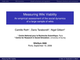 Viable wikis           Wiki dynamics     Growth enhancers and regulators   Research directions and conclusions




                                   Measuring Wiki Viability
                     An empirical assessment of the social dynamics
                               of a large sample of wikis


                      Camille Roth◦ , Dario Taraborelli*, Nigel Gilbert*

                        ◦ Centre National pour la Recherche Scientiﬁque, Paris

                     * Centre for Research in Social Simulation, University of Surrey


                                             WikiSym 2008
                                       Porto, September 10, 2008




Measuring Wiki Viability                                                      C. Roth, D. Taraborelli, N. Gilbert
 