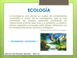 ECOLOGÍA
La ecología es una ciencia, un cuerpo de conocimientos
construidos a través de la investigación, que se han
cimentado de manera ordenada estudiando las
interacciones entre los seres vivos y su ambiente, su entorno.
Ningún organismo vivo puede existir aislado, interactúa con
los componentes físicos, químicos y biológicos.
JOSÉ GIRALDO RIOS DUQUE, (tomado del 1 chat académico)
Héctor Iván Rondón Benítez, Wiki 13.
• SER HUMANO + ECOLOGÍA =
 