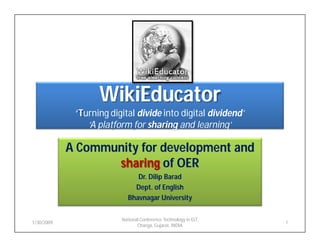 WikiEducator
             ‘Turning digital divide into digital dividend’
                ‘A platform for sharing and learning’

            A Community for development and
                   sharing of OER
                               Dr. Dilip Barad
                              Dept. of English
                            Bhavnagar University

                         National Conference Technology in ELT,
1/30/2009                                                         1
                                Changa, Gujarat, INDIA
 