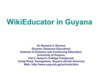 WikiEducator in Guyana  Dr Ramesh C Sharma Director (Distance Education) Institute of Distance and Continuing Education, University of Guyana, Flat 5, Queen's College Compound, Camp Road, Georgetown, Guyana (South America) Web: http://www.uog.edu.gy/schools/idce 