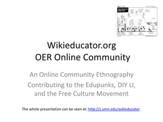 Wikieducator.org
       OER Online Community
    An Online Community Ethnography
   Contributing to the Edupunks, DIY U,
     and the Free Culture Movement

The whole presentation can be seen at: http://z.umn.edu/wikieducator
 