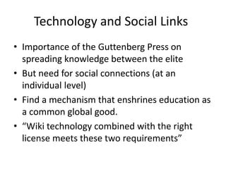 Technology and Social Links
• Importance of the Guttenberg Press on
  spreading knowledge between the elite
• But need for social connections (at an
  individual level)
• Find a mechanism that enshrines education as
  a common global good.
• “Wiki technology combined with the right
  license meets these two requirements”
 