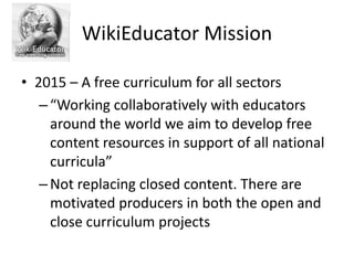 WikiEducator Mission

• 2015 – A free curriculum for all sectors
   – “Working collaboratively with educators
     around the world we aim to develop free
     content resources in support of all national
     curricula”
   – Not replacing closed content. There are
     motivated producers in both the open and
     close curriculum projects
 