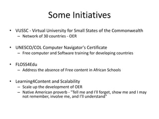 Some Initiatives
• VUSSC - Virtual University for Small States of the Commonwealth
   – Network of 30 countries - OER

• UNESCO/COL Computer Navigator's Certificate
   – Free computer and Software training for developing countries

• FLOSS4Edu
   – Address the absence of Free content in African Schools

• Learning4Content and Scalability
   – Scale up the development of OER
   – Native American proverb - "Tell me and I'll forget, show me and I may
     not remember, involve me, and I'll understand"
 