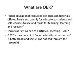 What are OER?
• “open educational resources are digitised materials
  offered freely and openly for educators, students and
  self-learners to use and reuse for teaching, learning
  and research”
• Term was first coined at a UNESCO meeting – 2002
• OECD - the concept of “open educational resources”
  is both broad and vague. (As noticed through this
  research)
 