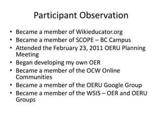 Participant Observation
• Became a member of Wikieducator.org
• Became a member of SCOPE – BC Campus
• Attended the February 23, 2011 OERU Planning
  Meeting
• Began developing my own OER
• Became a member of the OCW Online
  Communities
• Became a member of the OERU Google Group
• Became a member of the WSIS – OER and OERU
  Groups
 