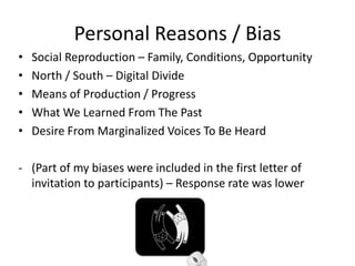 Personal Reasons / Bias
•   Social Reproduction – Family, Conditions, Opportunity
•   North / South – Digital Divide
•   Means of Production / Progress
•   What We Learned From The Past
•   Desire From Marginalized Voices To Be Heard

- (Part of my biases were included in the first letter of
  invitation to participants) – Response rate was lower
 