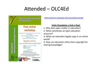 Attended – OLC4Ed
       OPEN CONTENT LICENSING FOR EDUCATORS COURSE



                Units (Complete a Unit a Day)
       1- Why does open matter in education?
       2- What constitutes an open education
       resource?
       3- What can educators legally copy in an online
       world?
       4- How can educators refine their copyright for
       sharing knowledge?
 