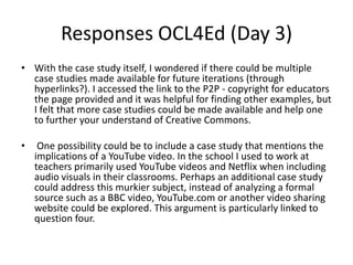 Responses OCL4Ed (Day 3)
• With the case study itself, I wondered if there could be multiple
  case studies made available for future iterations (through
  hyperlinks?). I accessed the link to the P2P - copyright for educators
  the page provided and it was helpful for finding other examples, but
  I felt that more case studies could be made available and help one
  to further your understand of Creative Commons.

•    One possibility could be to include a case study that mentions the
    implications of a YouTube video. In the school I used to work at
    teachers primarily used YouTube videos and Netflix when including
    audio visuals in their classrooms. Perhaps an additional case study
    could address this murkier subject, instead of analyzing a formal
    source such as a BBC video, YouTube.com or another video sharing
    website could be explored. This argument is particularly linked to
    question four.
 