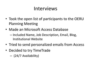 Interviews
• Took the open list of participants to the OERU
  Planning Meeting
• Made an Microsoft Access Database
  – Included Name, Job Description, Email, Blog,
    Institutional Website
• Tried to send personalized emails from Access
• Decided to try TimeTrade
  – (24/7 Availability)
 