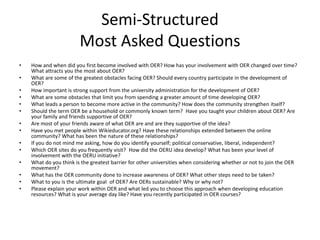 Semi-Structured
                        Most Asked Questions
•   How and when did you first become involved with OER? How has your involvement with OER changed over time?
    What attracts you the most about OER?
•   What are some of the greatest obstacles facing OER? Should every country participate in the development of
    OER?
•   How important is strong support from the university administration for the development of OER?
•   What are some obstacles that limit you from spending a greater amount of time developing OER?
•   What leads a person to become more active in the community? How does the community strengthen itself?
•   Should the term OER be a household or commonly known term? Have you taught your children about OER? Are
    your family and friends supportive of OER?
•   Are most of your friends aware of what OER are and are they supportive of the idea?
•   Have you met people within Wikieducator.org? Have these relationships extended between the online
    community? What has been the nature of these relationships?
•   If you do not mind me asking, how do you identify yourself; political conservative, liberal, independent?
•   Which OER sites do you frequently visit? How did the OERU idea develop? What has been your level of
    involvement with the OERU initiative?
•   What do you think is the greatest barrier for other universities when considering whether or not to join the OER
    movement?
•   What has the OER community done to increase awareness of OER? What other steps need to be taken?
•   What to you is the ultimate goal of OER? Are OERs sustainable? Why or why not?
•   Please explain your work within OER and what led you to choose this approach when developing education
    resources? What is your average day like? Have you recently participated in OER courses?
 