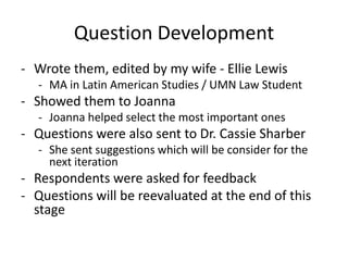 Question Development
- Wrote them, edited by my wife - Ellie Lewis
  - MA in Latin American Studies / UMN Law Student
- Showed them to Joanna
  - Joanna helped select the most important ones
- Questions were also sent to Dr. Cassie Sharber
  - She sent suggestions which will be consider for the
    next iteration
- Respondents were asked for feedback
- Questions will be reevaluated at the end of this
  stage
 