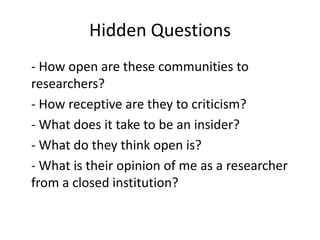 Hidden Questions
- How open are these communities to
researchers?
- How receptive are they to criticism?
- What does it take to be an insider?
- What do they think open is?
- What is their opinion of me as a researcher
from a closed institution?
 