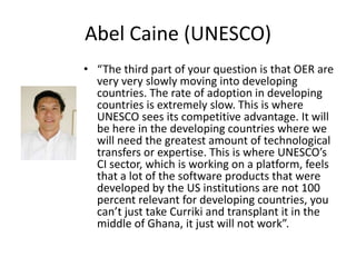 Abel Caine (UNESCO)
• “The third part of your question is that OER are
  very very slowly moving into developing
  countries. The rate of adoption in developing
  countries is extremely slow. This is where
  UNESCO sees its competitive advantage. It will
  be here in the developing countries where we
  will need the greatest amount of technological
  transfers or expertise. This is where UNESCO’s
  CI sector, which is working on a platform, feels
  that a lot of the software products that were
  developed by the US institutions are not 100
  percent relevant for developing countries, you
  can’t just take Curriki and transplant it in the
  middle of Ghana, it just will not work”.
 