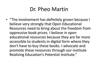Dr. Pheo Martin
• “The involvement has definitely grown because I
  believe very strongly that Open Educational
  Resources need to bring about the freedom from
  oppressive book prices. I believe in open
  educational resources because they are far more
  accessible to students in digital form where they
  don't have to buy these books. I advocate and
  promote these resources through our institute
  Realizing Education's Potential Institute.”
 