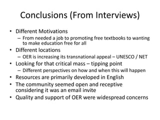 Conclusions (From Interviews)
• Different Motivations
   – From needed a job to promoting free textbooks to wanting
     to make education free for all
• Different locations
   – OER is increasing its transnational appeal – UNESCO / NET
• Looking for that critical mass – tipping point
   – Different perspectives on how and when this will happen
• Resources are primarily developed in English
• The community seemed open and receptive
  considering it was an email invite
• Quality and support of OER were widespread concerns
 