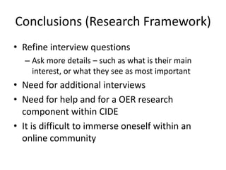 Conclusions (Research Framework)
• Refine interview questions
  – Ask more details – such as what is their main
    interest, or what they see as most important
• Need for additional interviews
• Need for help and for a OER research
  component within CIDE
• It is difficult to immerse oneself within an
  online community
 