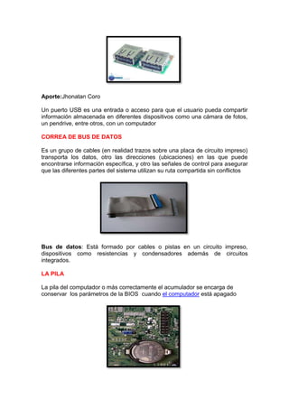 Aporte:Jhonatan Coro
Un puerto USB es una entrada o acceso para que el usuario pueda compartir
información almacenada en diferentes dispositivos como una cámara de fotos,
un pendrive, entre otros, con un computador
CORREA DE BUS DE DATOS
Es un grupo de cables (en realidad trazos sobre una placa de circuito impreso)
transporta los datos, otro las direcciones (ubicaciones) en las que puede
encontrarse información específica, y otro las señales de control para asegurar
que las diferentes partes del sistema utilizan su ruta compartida sin conflictos

Bus de datos: Está formado por cables o pistas en un circuito impreso,
dispositivos como resistencias y condensadores además de circuitos
integrados.
LA PILA
La pila del computador o más correctamente el acumulador se encarga de
conservar los parámetros de la BIOS cuando el computador está apagado

 