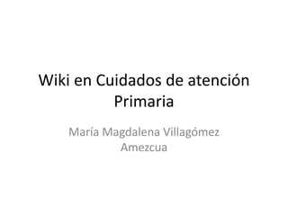 Wiki en Cuidados de atención 
Primaria 
María Magdalena Villagómez 
Amezcua 
 