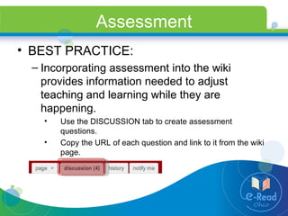 Assessment BEST PRACTICE: Incorporating assessment into the wiki provides information needed to adjust teaching and learning while they are happening. Use the DISCUSSION tab to create assessment questions. Copy the URL of each question and link to it from the wiki page. 