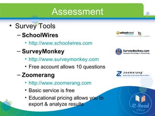 Assessment Survey Tools SchoolWires http://www.schoolwires.com   SurveyMonkey http://www.surveymonkey.com   Free account allows 10 questions Zoomerang http://www.zoomerang.com   Basic service is free Educational pricing allows you to export & analyze results 