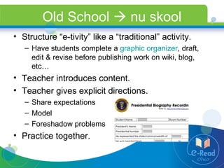 Old School    nu skool Structure “e-tivity” like a “traditional” activity. Have students complete a  graphic organizer , draft, edit & revise before publishing work on wiki, blog, etc…  Teacher introduces content. Teacher gives explicit directions.  Share expectations Model  Foreshadow problems Practice together. 