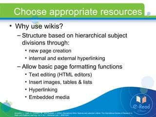 Choose appropriate resources Why use wikis? Structure based on hierarchical subject divisions through:  new page creation internal and external hyperlinking Allow basic page formatting functions Text editing (HTML editors) Insert images, tables & lists  Hyperlinking Embedded media Schwartz, L., Clark, S., Cossarin, M.,  and Rudolph, J. (2004).  Educational Wikis: features and selection criteria.  The International Review of Research in Open and Distance Learning, Vol 5, No 1. Retrieved July 1, 2008 from  http://www.irrodl.org/index.php/irrodl/article/view/163/244 . 