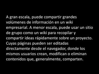 A gran escala, puede compartir grandes
volúmenes de información en un wiki
empresarial. A menor escala, puede usar un sitio
de grupo como un wiki para recopilar y
compartir ideas rápidamente sobre un proyecto.
Cuyas páginas pueden ser editadas
directamente desde el navegador, donde los
mismos usuarios crean, modifican o eliminan
contenidos que, generalmente, comparten.
 