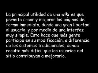 La principal utilidad de una wiki es que
permite crear y mejorar las páginas de
forma inmediata, dando una gran libertad
al usuario, y por medio de una interfaz
muy simple. Esto hace que más gente
participe en su modificación, a diferencia
de los sistemas tradicionales, donde
resulta más difícil que los usuarios del
sitio contribuyan a mejorarlo.
 
