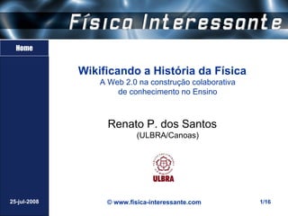 Home


              Wikificando a História da Física
                  A Web 2.0 na construção colaborativa
                      de conhecimento no Ensino



                    Renato P. dos Santos
                            (ULBRA/Canoas)




25-jul-2008        © www.fisica-interessante.com         1/16
 