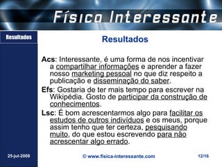Resultados
                                 Resultados

              Acs: Interessante, é uma forma de nos incentivar
                a compartilhar informações e aprender a fazer
                nosso marketing pessoal no que diz respeito a
                publicação e disseminação do saber.
              Efs: Gostaria de ter mais tempo para escrever na
                Wikipédia. Gosto de participar da construção de
                conhecimentos.
              Lsc: É bom acrescentarmos algo para facilitar os
                estudos de outros indivíduos e os meus, porque
                assim tenho que ter certeza, pesquisando
                muito, do que estou escrevendo para não
                acrescentar algo errado.
25-jul-2008               © www.fisica-interessante.com     12/16
 