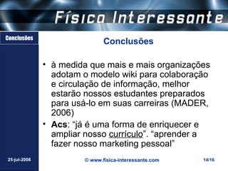Conclusões
                              Conclusões

              • à medida que mais e mais organizações
                adotam o modelo wiki para colaboração
                e circulação de informação, melhor
                estarão nossos estudantes preparados
                para usá-lo em suas carreiras (MADER,
                2006)
              • Acs: “já é uma forma de enriquecer e
                ampliar nosso currículo”. “aprender a
                fazer nosso marketing pessoal”
25-jul-2008            © www.fisica-interessante.com   14/16
 