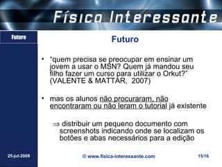 Futuro
                                     Futuro

              • “quem precisa se preocupar em ensinar um
                jovem a usar o MSN? Quem já mandou seu
                filho fazer um curso para utilizar o Orkut?”
                (VALENTE & MATTAR, 2007)

              • mas os alunos não procuraram, não
                encontraram ou não leram o tutorial já existente

                 ⇒ distribuir um pequeno documento com
                  screenshots indicando onde se localizam os
                  botões e abas necessários para a edição

25-jul-2008               © www.fisica-interessante.com        15/16
 