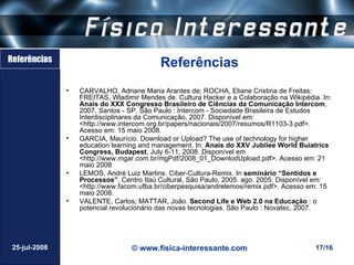 Referências
                                           Referências
               •   CARVALHO, Adriane Maria Arantes de; ROCHA, Eliane Cristina de Freitas;
                   FREITAS, Wladimir Mendes de. Cultura Hacker e a Colaboração na Wikipédia. In:
                   Anais do XXX Congresso Brasileiro de Ciências da Comunicação Intercom,
                   2007, Santos - SP. São Paulo : Intercom - Sociedade Brasileira de Estudos
                   Interdisciplinares da Comunicação, 2007. Disponível em:
                   <http://www.intercom.org.br/papers/nacionais/2007/resumos/R1103-3.pdf>.
                   Acesso em: 15 maio 2008.
               •   GARCIA, Maurício. Download or Upload? The use of technology for higher
                   education learning and management. In: Anais do XXV Jubilee World Buiatrics
                   Congress, Budapest, July 6-11, 2008. Disponível em
                   <http://www.mgar.com.br/mgPdf/2008_01_DownlodUpload.pdf>. Acesso em: 21
                   maio 2008
               •   LEMOS, André Luiz Martins. Ciber-Cultura-Remix. In seminário “Sentidos e
                   Processos”, Centro Itaú Cultural, São Paulo, 2005. ago. 2005. Disponível em:
                   <http://www.facom.ufba.br/ciberpesquisa/andrelemos/remix.pdf>. Acesso em: 15
                   maio 2008.
               •   VALENTE, Carlos; MATTAR, João. Second Life e Web 2.0 na Educação : o
                   potencial revolucionário das novas tecnologias. São Paulo : Novatec, 2007.




 25-jul-2008                      © www.fisica-interessante.com                            17/16
 
