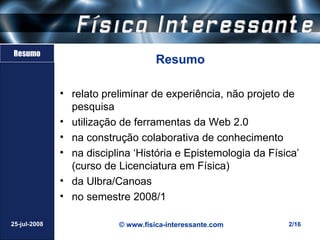 Resumo
                                    Resumo

              • relato preliminar de experiência, não projeto de
                pesquisa
              • utilização de ferramentas da Web 2.0
              • na construção colaborativa de conhecimento
              • na disciplina ‘História e Epistemologia da Física’
                (curso de Licenciatura em Física)
              • da Ulbra/Canoas
              • no semestre 2008/1

25-jul-2008               © www.fisica-interessante.com        2/16
 