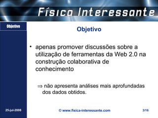 Objetivo
                                  Objetivo

              • apenas promover discussões sobre a
                utilização de ferramentas da Web 2.0 na
                construção colaborativa de
                conhecimento

                ⇒ não apresenta análises mais aprofundadas
                 dos dados obtidos.


25-jul-2008             © www.fisica-interessante.com    3/16
 