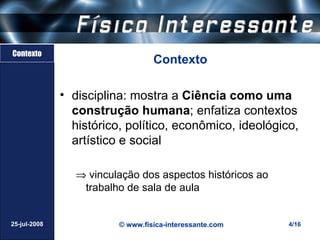 Contexto
                                  Contexto

              • disciplina: mostra a Ciência como uma
                construção humana; enfatiza contextos
                histórico, político, econômico, ideológico,
                artístico e social

                 ⇒ vinculação dos aspectos históricos ao
                  trabalho de sala de aula


25-jul-2008              © www.fisica-interessante.com     4/16
 