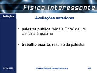 Avaliações
                       Avaliações anteriores

              • palestra pública “Vida e Obra” de um
                cientista à escolha

              • trabalho escrito, resumo da palestra




25-jul-2008             © www.fisica-interessante.com   5/16
 