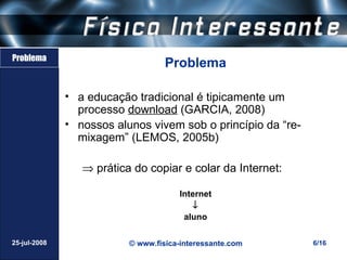Problema
                                   Problema

              • a educação tradicional é tipicamente um
                processo download (GARCIA, 2008)
              • nossos alunos vivem sob o princípio da “re-
                mixagem” (LEMOS, 2005b)

                 ⇒ prática do copiar e colar da Internet:

                                      Internet
                                         ↓
                                       aluno

25-jul-2008               © www.fisica-interessante.com       6/16
 