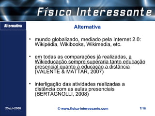 Alternativa                        Alternativa

              • mundo globalizado, mediado pela Internet 2.0:
                Wikipédia, Wikibooks, Wikimedia, etc.

              • em todas as comparações já realizadas, a
                Wikieducação sempre superaria tanto educação
                presencial quanto a educação a distância
                (VALENTE & MATTAR, 2007)

              • interligação das atividades realizadas a
                distância com as aulas presenciais
                (BERTAGNOLLI, 2008)

25-jul-2008               © www.fisica-interessante.com     7/16
 