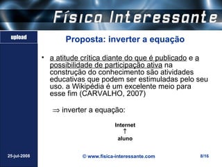 upload
                     Proposta: inverter a equação

              • a atitude crítica diante do que é publicado e a
                possibilidade de participação ativa na
                construção do conhecimento são atividades
                educativas que podem ser estimuladas pelo seu
                uso. a Wikipédia é um excelente meio para
                esse fim (CARVALHO, 2007)

                 ⇒ inverter a equação:
                                      Internet
                                         ↑
                                       aluno


25-jul-2008               © www.fisica-interessante.com     8/16
 
