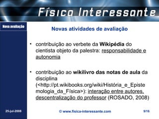 Nova avaliação
                          Novas atividades de avaliação

                 • contribuição ao verbete da Wikipédia do
                   cientista objeto da palestra: responsabilidade e
                   autonomia

                 • contribuição ao wikilivro das notas de aula da
                   disciplina
                   (<http://pt.wikibooks.org/wiki/História_e_Episte
                   mologia_da_Física>): interação entre autores,
                   descentralização do professor (ROSADO, 2008)

 25-jul-2008                 © www.fisica-interessante.com       9/16
 