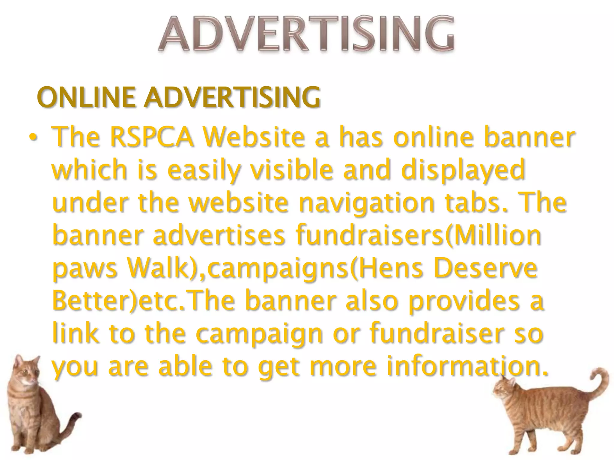 ONLINE ADVERTISING
• The RSPCA Website a has online banner
  which is easily visible and displayed
  under the website navigation tabs. The
  banner advertises fundraisers(Million
  paws Walk),campaigns(Hens Deserve
  Better)etc.The banner also provides a
  link to the campaign or fundraiser so
  you are able to get more information.
 