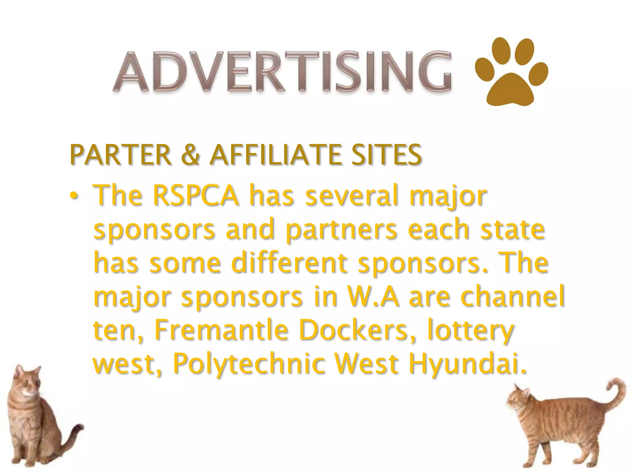 PARTER & AFFILIATE SITES
• The RSPCA has several major
  sponsors and partners each state
  has some different sponsors. The
  major sponsors in W.A are channel
  ten, Fremantle Dockers, lottery
  west, Polytechnic West Hyundai.
 